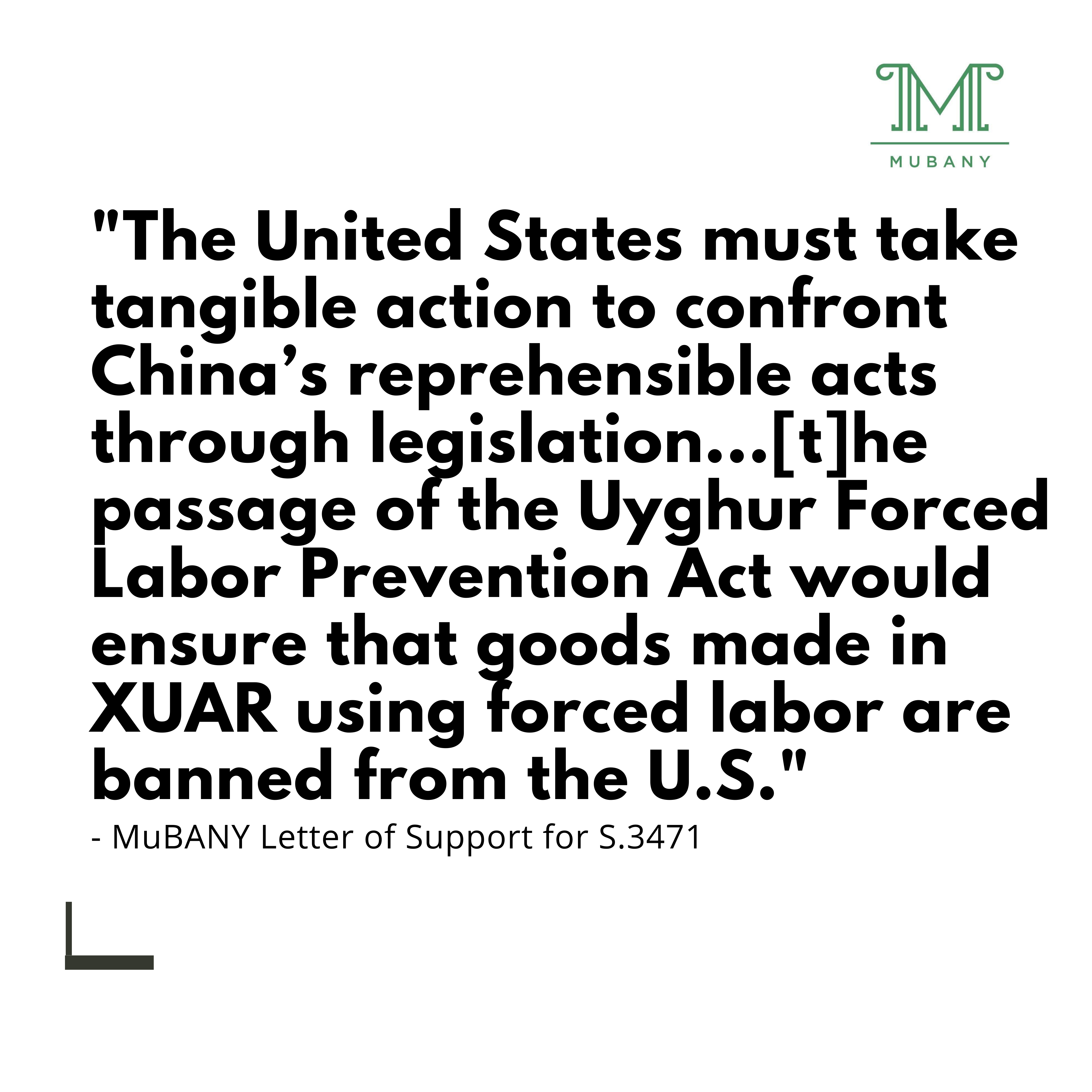 "The United States must take tangible action to confront China's reprehensible acts through legislation...[t]he passage of the Uyghur Forced Labor Prevention Act would ensure that goods made in XUAR using forced labor are banned from the U.S."